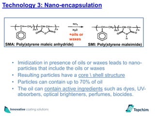 Technology 3: Nano-encapsulation



                                 +oils or
                                 waxes
SMA: Poly(styrene maleic anhydride)         SMI: Poly(styrene maleimide)



   • Imidization in presence of oils or waxes leads to nano-
     particles that include the oils or waxes
   • Resulting particles have a core  shell structure
   • Particles can contain up to 70% of oil
   • The oil can contain active ingredients such as dyes, UV-
     absorbers, optical brighteners, perfumes, biocides.
 