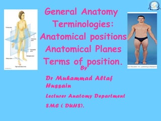 General Anatomy  Terminologies: Anatomical positions Anatomical Planes Terms of position. By Dr Muhammad Altaf Hussain   Lecturer Anatomy Department  SMC ( DUHS). 