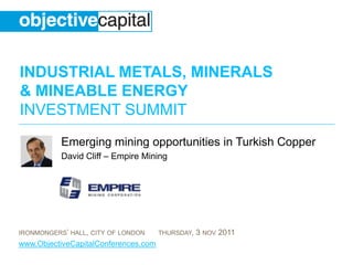INDUSTRIAL METALS, MINERALS
& MINEABLE ENERGY
INVESTMENT SUMMIT
           Emerging mining opportunities in Turkish Copper
           David Cliff – Empire Mining




IRONMONGERS’ HALL, CITY OF LONDON     THURSDAY,   3 NOV 2011
www.ObjectiveCapitalConferences.com
 