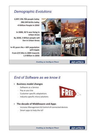 Demographic Evolutions
        g p

    6.897.196.706 people today
           286.549 births today
       +9 Billion People in 2050


      In 2008, 50 % was living in
                      Urban Areas
    By 2030, 5 Billion people will
              live in Urban Areas


In 45 years the + 60Y population
                       will tripple
  From 672 Mio in 2005 towards
               1.9 Billion in 2050




    End of Software as we know it
    ƒ   Business model changes
        –   Software as a Service
        –   Pay as you Use
        –   Customer specific adaptations
        –   Industry specific micro solutions


    ƒ   The decade of Middleware and Apps
        –   Increase Management & Control of connected devices
                          g
        –   Smart apps to help the IoT
 