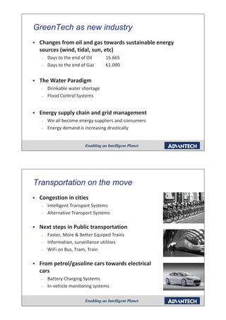 GreenTech as new industry
                        y
ƒ   Changes from oil and gas towards sustainable energy
    sources ( i d tidal, sun, etc)
            (wind, tid l       t )
    –   Days to the end of Oil     15.665
    –   Days to the end of Gaz     61.090
                                   61 090


ƒ   The Water Paradigm
      e ate a ad g
    –   Drinkable water shortage
    –   Flood Control Systems


ƒ   Energy supply chain and grid management
    –   We all become energy suppliers and consumers
    –   Energy demand is increasing drastically




Transportation on the move
     p
ƒ   Congestion in cities
    –   Intelligent Transport Systems
    –   Alternative Transport Systems

ƒ   Next steps in Public transportation
    –   Faster, More & Better Equiped Trains
    –   Information, surveillance utilities
    –   WiFi on Bus, Tram, Train

ƒ   From petrol/gasoline cars towards electrical
    cars
    –   Battery Charging Systems
    –   In-vehicle monitoring systems
 