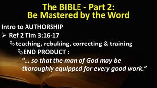 The BIBLE - Part 2:
Be Mastered by the Word
Intro to AUTHORSHIP
 Ref 2 Tim 3:16-17
teaching, rebuking, correcting & training
END PRODUCT :
“… so that the man of God may be
thoroughly equipped for every good work.”
 