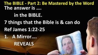 The BIBLE - Part 2: Be Mastered by the Word
The answer is ….
in the BIBLE.
7 things that the Bible is & can do
Ref James 1:22-25
1. A Mirror….
REVEALS
 
