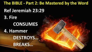 The BIBLE - Part 2: Be Mastered by the Word
Ref Jeremiah 23:29
3. Fire
CONSUMES
4. Hammer
DESTROYS…
BREAKS…
 