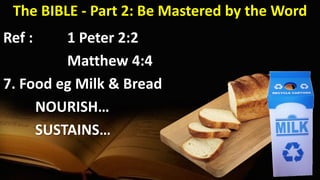 The BIBLE - Part 2: Be Mastered by the Word
Ref : 1 Peter 2:2
Matthew 4:4
7. Food eg Milk & Bread
NOURISH…
SUSTAINS…
 