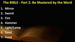 The BIBLE - Part 2: Be Mastered by the Word
1. Mirror
2. Sword
3. Fire
4. Hammer
5. Light/Lamp
6. Seed
7. Food
 