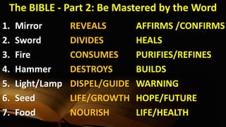 The BIBLE - Part 2: Be Mastered by the Word
1. Mirror
2. Sword
3. Fire
4. Hammer
5. Light/Lamp
6. Seed
7. Food
REVEALS
DIVIDES
CONSUMES
DESTROYS
DISPEL/GUIDE
LIFE/GROWTH
NOURISH
AFFIRMS /CONFIRMS
HEALS
PURIFIES/REFINES
BUILDS
WARNING
HOPE/FUTURE
LIFE/HEALTH
 
