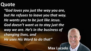 Quote
“God loves you just the way you are,
but He refuses to leave you that way.
He wants you to be just like Jesus.
God doesn’t want us to stay just the
way we are. He’s in the business of
changing lives, and
He uses His Word to do that”
Max Lucado
 