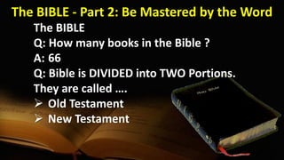 The BIBLE
Q: How many books in the Bible ?
A:
Q: Bible is DIVIDED into TWO Portions.
They are called ….
 Old Testament
 New Testament
66
The BIBLE - Part 2: Be Mastered by the Word
 