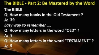 The BIBLE
Q: How many books in the Old Testament ?
A:
Easy way to remember ….
Q: How many letters in the word “OLD” ?
A:
Q: How many letters in the word “TESTAMENT” ?
A:
39
3
9
The BIBLE - Part 2: Be Mastered by the Word
 