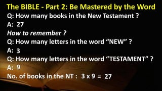 The BIBLE - Part 2: Be Mastered by the Word
Q: How many books in the New Testament ?
A:
How to remember ?
Q: How many letters in the word “NEW” ?
A:
Q: How many letters in the word “TESTAMENT” ?
A:
No. of books in the NT :
27
3
9
3 x 9 27=
 