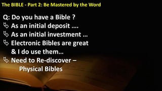 Q: Do you have a Bible ?
 As an initial deposit ….
 As an initial investment …
 Electronic Bibles are great
& I do use them…
 Need to Re-discover –
Physical Bibles
The BIBLE - Part 2: Be Mastered by the Word
 
