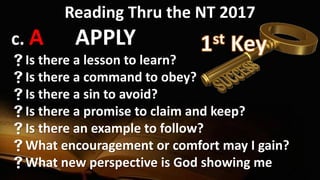 Reading Thru the NT 2017
c. A APPLY
Is there a lesson to learn?
Is there a command to obey?
Is there a sin to avoid?
Is there a promise to claim and keep?
Is there an example to follow?
What encouragement or comfort may I gain?
What new perspective is God showing me
 
