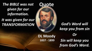 QuoteThe BIBLE was not
given for our
information.
It was given for our
TRANSFORMATION
DL Moody
1837 - 1899
God’s Word will
keep you from sin
Or
Sin will keep you
from God’s Word.
 