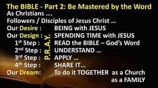 As Christians ….
Followers / Disciples of Jesus Christ …
Our Desire : BEING with JESUS
Our Design : SPENDING TIME with JESUS
1st Step : READ the BIBLE – God’s Word
2nd Step : UNDERSTAND …
3rd Step : APPLY …
4th Step : SHARE IT…
Our Dream: To do it TOGETHER as a Church
as a FAMILY
The BIBLE - Part 2: Be Mastered by the Word
P.R.A.Y.
 