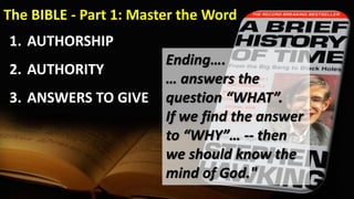 The BIBLE - Part 1: Master the Word
1. AUTHORSHIP
2. AUTHORITY
3. ANSWERS TO GIVE
Ending….
… answers the
question “WHAT”.
If we find the answer
to “WHY”… -- then
we should know the
mind of God."
 