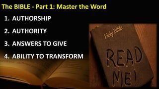 The BIBLE - Part 1: Master the Word
1. AUTHORSHIP
2. AUTHORITY
3. ANSWERS TO GIVE
4. ABILITY TO TRANSFORM
 