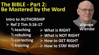 The BIBLE - Part 2:
Be Mastered by the Word
Intro to AUTHORSHIP
 Ref 2 Tim 3:16-17
teaching
rebuking
correcting
training
 What is RIGHT
 What is NOT RIGHT
 How to GET RIGHT
 How to STAY RIGHT
Warren
Wiersbe
 