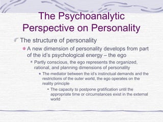 The Psychoanalytic
Perspective on Personality
The structure of personality
A new dimension of personality develops from part
of the id’s psychological energy – the ego
Partly conscious, the ego represents the organized,
rational, and planning dimensions of personality
The mediator between the id’s instinctual demands and the
restrictions of the outer world, the ego operates on the
reality principle
The capacity to postpone gratification until the
appropriate time or circumstances exist in the external
world

 