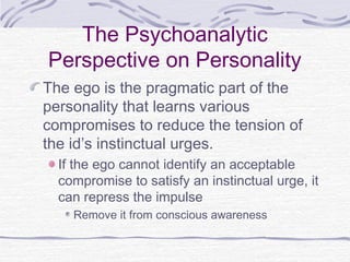 The Psychoanalytic
Perspective on Personality
The ego is the pragmatic part of the
personality that learns various
compromises to reduce the tension of
the id’s instinctual urges.
If the ego cannot identify an acceptable
compromise to satisfy an instinctual urge, it
can repress the impulse
Remove it from conscious awareness

 