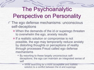 The Psychoanalytic
Perspective on Personality
The ego defense mechanisms: unconscious
self-deceptions

When the demands of the id or superego threaten
to overwhelm the ego, anxiety results
If a realistic solution or compromise is not
possible, the ego may temporarily reduce anxiety
by distorting thoughts or perceptions of reality
through processes Freud called ego defense
mechanisms
By resorting to these largely unconscious selfdeceptions, the ego can maintain an integrated sense of
self
While searching for a more acceptable and realistic
solution to a conflict between the id and superego

 