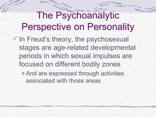 The Psychoanalytic
Perspective on Personality
In Freud’s theory, the psychosexual
stages are age-related developmental
periods in which sexual impulses are
focused on different bodily zones
And are expressed through activities
associated with those areas

 