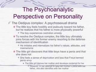 The Psychoanalytic
Perspective on Personality
The Oedipus complex: A psychosexual drama

The little boy feels hostility and jealously toward his father,
but he realizes that his father is more physically powerful
The boy experiences castration anxiety

To resolve the Oedipus complex, the little boy ultimately
joins forces with his former enemy resorting to the defense
mechanism of identification

He imitates and internalizes his father’s values, attitudes, and
mannerisms

The little girl discovers that little boys have a penis and that
she does not
She feels a sense of deprivation and loss that Freud termed
penis envy

The little girl blames her mother and develops contempt for her
However, in her attempt to take her mother’s place with her
father, she also identifies with her mother

 