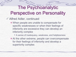 The Psychoanalytic
Perspective on Personality
Alfred Adler, continued
When people are unable to compensate for
specific weaknesses or when their feelings of
inferiority are excessive they can develop an
inferiority complex
A sense of inadequacy, weakness, and helplessness

At the other extreme, people can overcompensate
for their feelings of inferiority and develop a
superiority complex

 