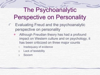 The Psychoanalytic
Perspective on Personality
Evaluating Freud and the psychoanalytic
perspective on personality
Although Freudian theory has had a profound
impact on Western culture and on psychology, it
has been criticized on three major counts
1.
2.
3.

Inadequacy of evidence
Lack of testability
Sexism

 