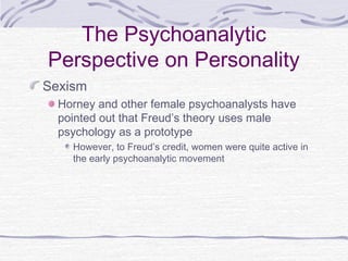 The Psychoanalytic
Perspective on Personality
Sexism
Horney and other female psychoanalysts have
pointed out that Freud’s theory uses male
psychology as a prototype
However, to Freud’s credit, women were quite active in
the early psychoanalytic movement

 