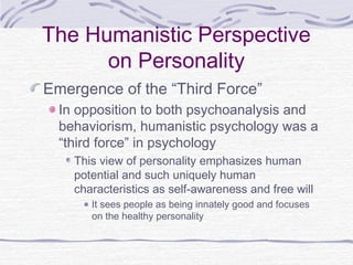 The Humanistic Perspective
on Personality
Emergence of the “Third Force”
In opposition to both psychoanalysis and
behaviorism, humanistic psychology was a
“third force” in psychology
This view of personality emphasizes human
potential and such uniquely human
characteristics as self-awareness and free will
It sees people as being innately good and focuses
on the healthy personality

 