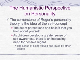The Humanistic Perspective
on Personality
The cornerstone of Roger’s personality
theory is the idea of the self-concept

The set of perceptions and beliefs that you
hold about yourself
As children develop a greater sense of
self-awareness, there is an increasing
need for positive regard
The sense of being valued and loved by other
people

 