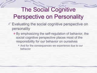 The Social Cognitive
Perspective on Personality
Evaluating the social cognitive perspective on
personality
By emphasizing the self-regulation of behavior, the
social cognitive perspective places most of the
responsibility for our behavior on ourselves
And for the consequences we experience due to our
behavior

 
