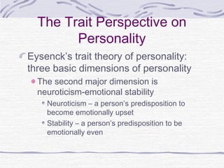 The Trait Perspective on
Personality
Eysenck’s trait theory of personality:
three basic dimensions of personality
The second major dimension is
neuroticism-emotional stability
Neuroticism – a person’s predisposition to
become emotionally upset
Stability – a person’s predisposition to be
emotionally even

 