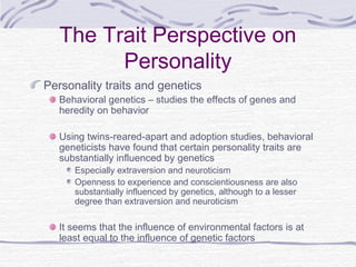 The Trait Perspective on
Personality
Personality traits and genetics

Behavioral genetics – studies the effects of genes and
heredity on behavior
Using twins-reared-apart and adoption studies, behavioral
geneticists have found that certain personality traits are
substantially influenced by genetics
Especially extraversion and neuroticism
Openness to experience and conscientiousness are also
substantially influenced by genetics, although to a lesser
degree than extraversion and neuroticism

It seems that the influence of environmental factors is at
least equal to the influence of genetic factors

 