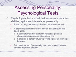 Assessing Personality:
Psychological Tests
Psychological test – a test that assesses a person’s
abilities, aptitudes, interests, or personality,
Based on a systematically obtained sample of behavior
A psychological test is useful insofar as it achieves two
basic goals:
1. It accurately and consistently reflects a person’s
characteristics on some dimension, and
2. It predicts a person’s future psychological functioning or
behavior
Two basic types of personality tests are projective tests
and self-report inventories

 