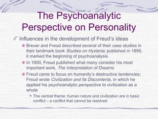 The Psychoanalytic
Perspective on Personality
Influences in the development of Freud’s ideas
Breuer and Freud described several of their case studies in
their landmark book Studies on Hysteria; published in 1895,
it marked the beginning of psychoanalysis
In 1900, Freud published what many consider his most
important work, The Interpretation of Dreams
Freud came to focus on humanity’s destructive tendencies;
Freud wrote Civilization and Its Discontents, in which he
applied his psychoanalytic perspective to civilization as a
whole
The central theme: human nature and civilization are in basic
conflict – a conflict that cannot be resolved

 
