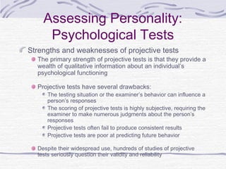 Assessing Personality:
Psychological Tests
Strengths and weaknesses of projective tests

The primary strength of projective tests is that they provide a
wealth of qualitative information about an individual’s
psychological functioning
Projective tests have several drawbacks:

The testing situation or the examiner’s behavior can influence a
person’s responses
The scoring of projective tests is highly subjective, requiring the
examiner to make numerous judgments about the person’s
responses
Projective tests often fail to produce consistent results
Projective tests are poor at predicting future behavior

Despite their widespread use, hundreds of studies of projective
tests seriously question their validity and reliability

 