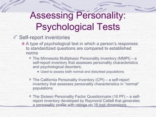 Assessing Personality:
Psychological Tests
Self-report inventories

A type of psychological test in which a person’s responses
to standardized questions are compared to established
norms

The Minnesota Multiphasic Personality Inventory (MMPI) – a
self-report inventory that assesses personality characteristics
and psychological disorders;
Used to assess both normal and disturbed populations

The California Personality Inventory (CPI) – a self-report
inventory that assesses personality characteristics in “normal”
populations
The Sixteen Personality Factor Questionnaire (16 PF) – a selfreport inventory developed by Raymond Cattell that generates
a personality profile with ratings on 16 trait dimensions

 