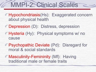 MMPI-2: Clinical Scales
Hypochondriasis(Hs): Exaggerated concern
about physical health
Depression (D): Distress, depression
Hysteria (Hy): Physical symptoms w/ no
cause
Psychopathic Deviate (Pd): Disregard for
moral & social standards
Masculinity-Femininity (Mf): Having
traditional male or female traits

 