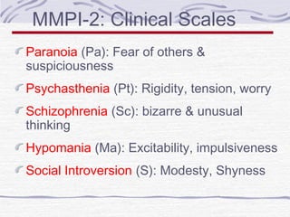 MMPI-2: Clinical Scales
Paranoia (Pa): Fear of others &
suspiciousness
Psychasthenia (Pt): Rigidity, tension, worry
Schizophrenia (Sc): bizarre & unusual
thinking
Hypomania (Ma): Excitability, impulsiveness
Social Introversion (S): Modesty, Shyness

 