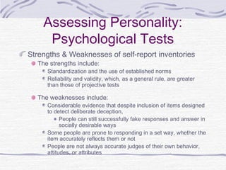 Assessing Personality:
Psychological Tests
Strengths & Weaknesses of self-report inventories
The strengths include:

Standardization and the use of established norms
Reliability and validity, which, as a general rule, are greater
than those of projective tests

The weaknesses include:

Considerable evidence that despite inclusion of items designed
to detect deliberate deception,
People can still successfully fake responses and answer in
socially desirable ways
Some people are prone to responding in a set way, whether the
item accurately reflects them or not
People are not always accurate judges of their own behavior,
attitudes, or attributes

 