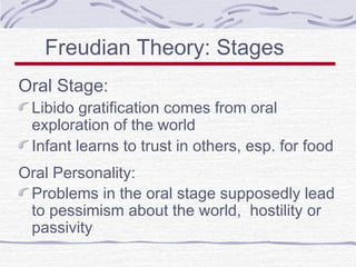 Freudian Theory: Stages
Oral Stage:

Libido gratification comes from oral
exploration of the world
Infant learns to trust in others, esp. for food

Oral Personality:
Problems in the oral stage supposedly lead
to pessimism about the world, hostility or
passivity

 