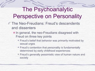 The Psychoanalytic
Perspective on Personality
The Neo-Freudians: Freud’s descendents
and dissenters
In general, the neo-Freudians disagreed with
Freud on three key points
Freud’s belief that behavior was primarily motivated by
sexual urges
Freud’s contention that personality is fundamentally
determined by early childhood experiences
Freud’s generally pessimistic view of human nature and
society

 
