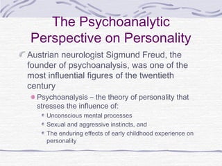 The Psychoanalytic
Perspective on Personality
Austrian neurologist Sigmund Freud, the
founder of psychoanalysis, was one of the
most influential figures of the twentieth
century
Psychoanalysis – the theory of personality that
stresses the influence of:
Unconscious mental processes
Sexual and aggressive instincts, and
The enduring effects of early childhood experience on
personality

 