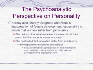 The Psychoanalytic
Perspective on Personality
Horney also sharply disagreed with Freud’s
interpretation of female development, especially the
notion that women suffer from penis envy
She believed that what women envy in men is not their
penis, but their superior status in society
She contended that men often suffer from womb envy
Envying women’s capacity to bear children
She argued that men compensated for their minor role in
reproduction by creating artifacts and other external
accomplishments through their work

 