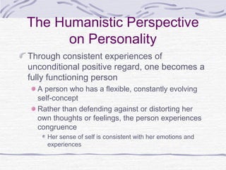 The Humanistic Perspective
on Personality
Through consistent experiences of
unconditional positive regard, one becomes a
fully functioning person
A person who has a flexible, constantly evolving
self-concept
Rather than defending against or distorting her
own thoughts or feelings, the person experiences
congruence
Her sense of self is consistent with her emotions and
experiences

 