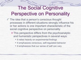 The Social Cognitive
Perspective on Personality
The idea that a person’s conscious thought
processes in different situations strongly influence his
or her actions is one important characteristic of the
social cognitive perspective on personality
This perspective differs from the psychoanalytic
and humanistic perspectives in several ways:
It relies heavily on experimental findings
It emphasizes conscious, self-regulated behavior
It emphasizes that our sense of self can vary

 