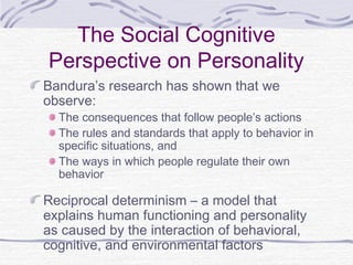 The Social Cognitive
Perspective on Personality
Bandura’s research has shown that we
observe:

The consequences that follow people’s actions
The rules and standards that apply to behavior in
specific situations, and
The ways in which people regulate their own
behavior

Reciprocal determinism – a model that
explains human functioning and personality
as caused by the interaction of behavioral,
cognitive, and environmental factors

 
