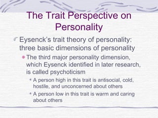 The Trait Perspective on
Personality
Eysenck’s trait theory of personality:
three basic dimensions of personality
The third major personality dimension,
which Eysenck identified in later research,
is called psychoticism
A person high in this trait is antisocial, cold,
hostile, and unconcerned about others
A person low in this trait is warm and caring
about others

 